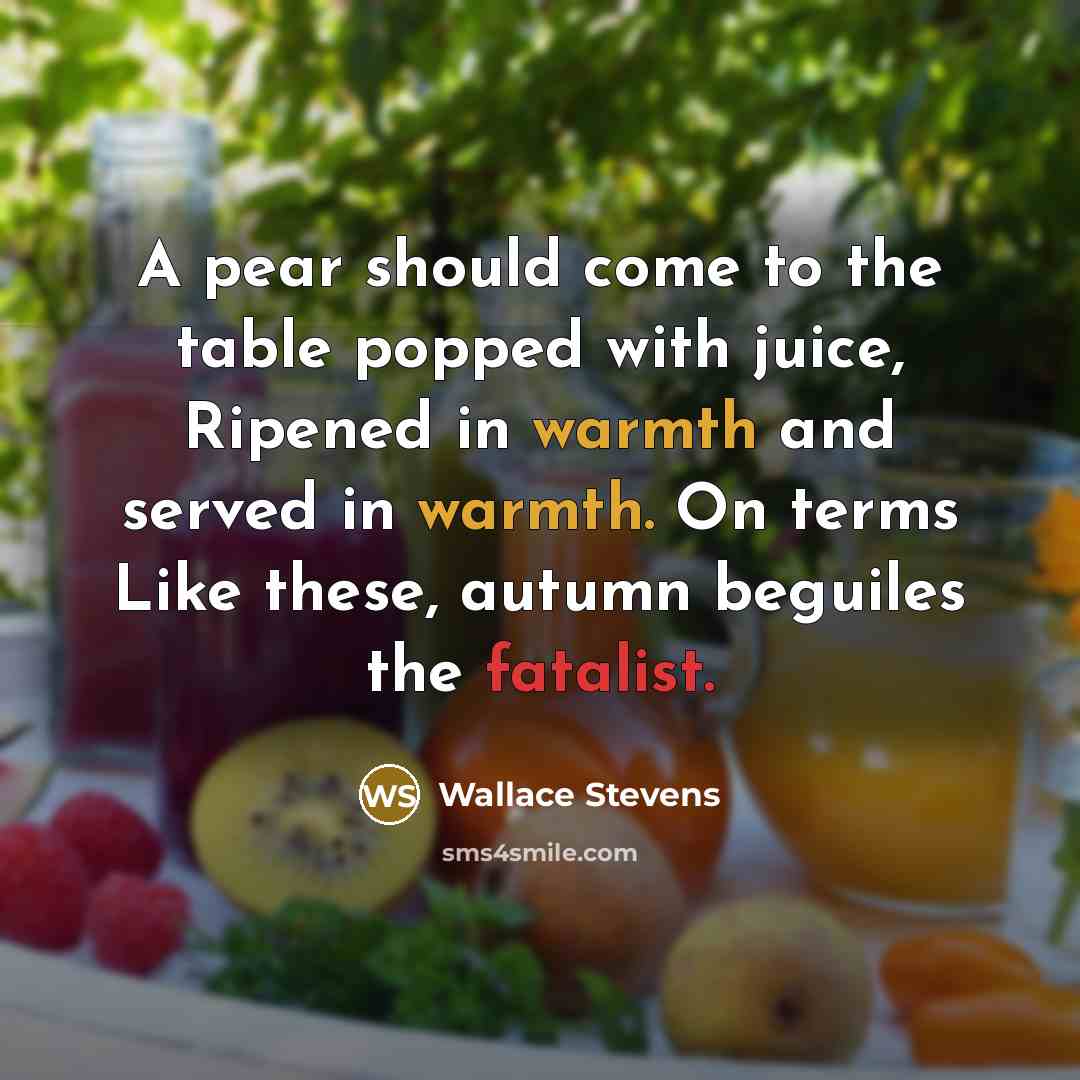 “A pear should come to the table popped with juice, Ripened in warmth and served in warmth. On terms Like these, autumn beguiles the fatalist.” quote by Wallace Stevens