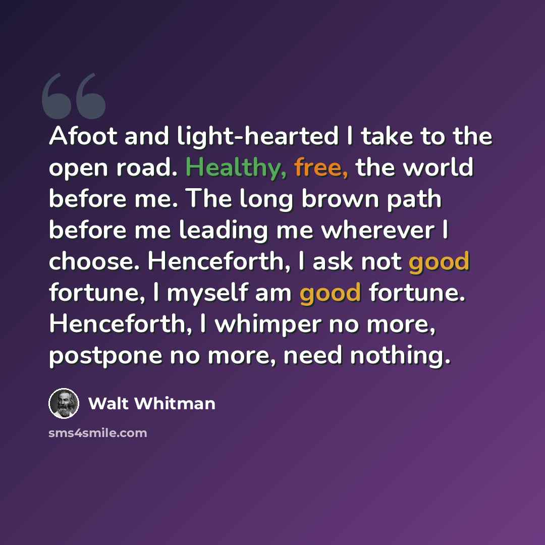 “Afoot and light-hearted I take to the open road. Healthy, free, the world before me. The long brown path before me leading me wherever I choose. Henceforth, I ask not good fortune, I myself am good fortune. Henceforth, I whimper no more, postpone no more, need nothing.” quote by Walt Whitman