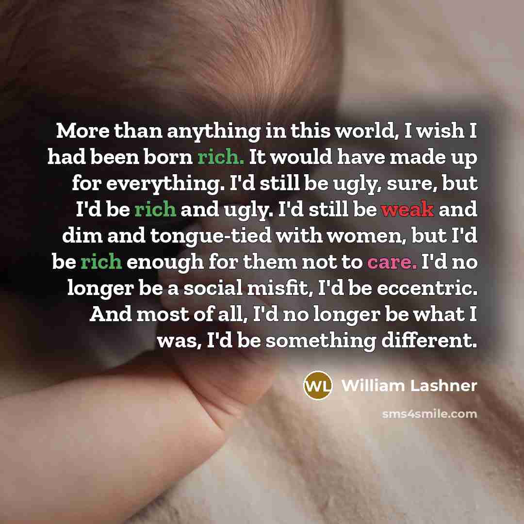“More than anything in this world, I wish I had been born rich. It would have made up for everything. I'd still be ugly, sure, but I'd be rich and ugly. I'd still be weak and dim and tongue-tied with women, but I'd be rich enough for them not to care. I'd no longer be a social misfit, I'd be…” quote by William Lashner