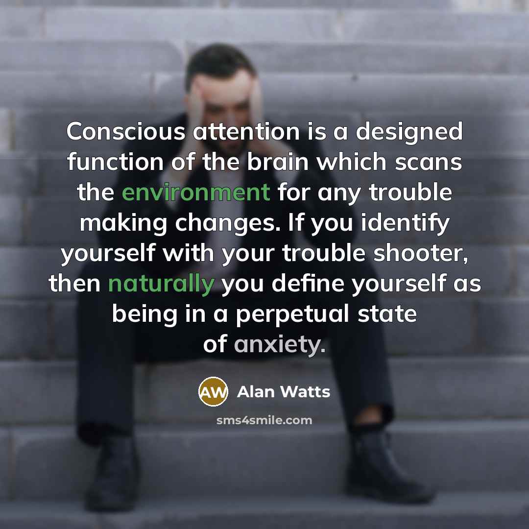 “Conscious attention is a designed function of the brain which scans the environment for any trouble making changes. If you identify yourself with your trouble shooter, then naturally you define yourself as being in a perpetual state of anxiety.” quote by Alan Watts