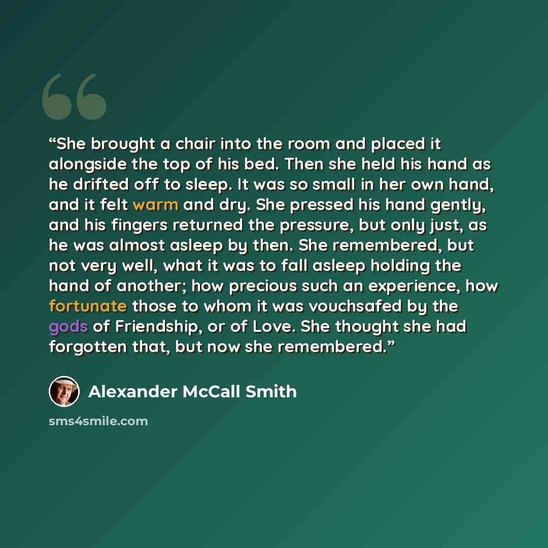 “She brought a chair into the room and placed it alongside the top of his bed. Then she held his hand as he drifted off to sleep. It was so small in her own hand, and it felt warm and dry. She pressed his hand gently, and his fingers returned the pressure, but only just, as he was almost asleep by…” quote by Alexander McCall Smith