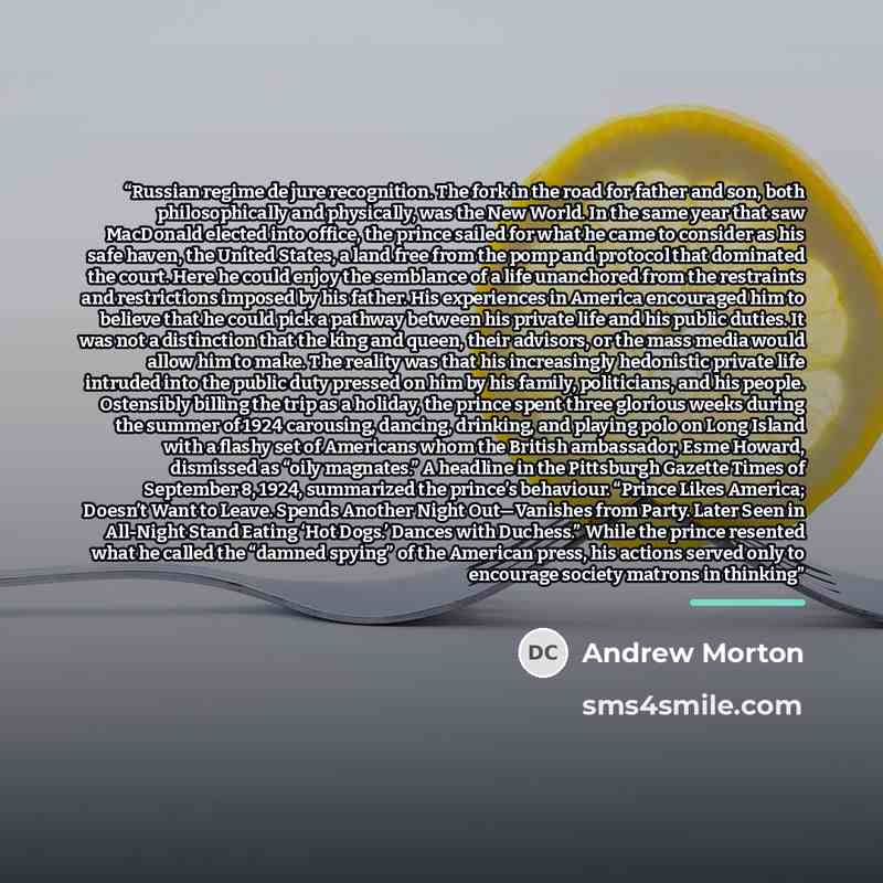 “Russian regime de jure recognition. The fork in the road for father and son, both philosophically and physically, was the New World. In the same year that saw MacDonald elected into office, the prince sailed for what he came to consider as his safe haven, the United States, a land free from the…” quote by Andrew Morton