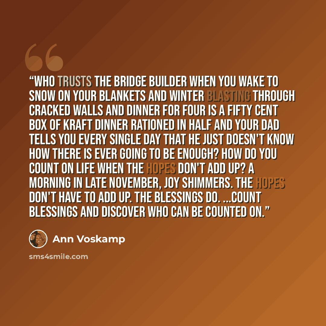 “Who trusts the Bridge Builder when you wake to snow on your blankets and winter blasting through cracked walls and dinner for four is a fifty cent box of Kraft Dinner rationed in half and your dad tells you every single day that he just doesn't know how there is ever going to be enough? How do you…” quote by Ann Voskamp
