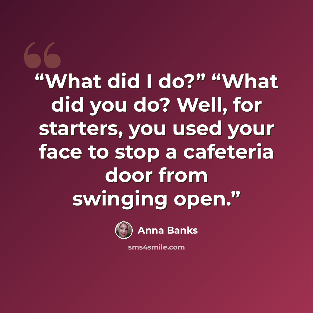 “What did I do?” “What did you do? Well, for starters, you used your face to stop a cafeteria door from swinging open.” quote by Anna Banks