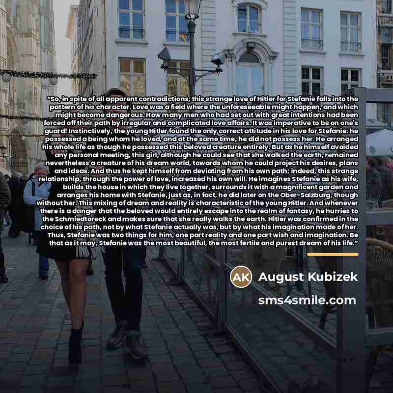 “So, in spite of all apparent contradictions, this strange love of Hitler for Stefanie falls into the pattern of his character. Love was a field where the unforeseeable might happen, and which might become dangerous. How many men who had set out with great intentions had been forced off their path…” quote by August Kubizek