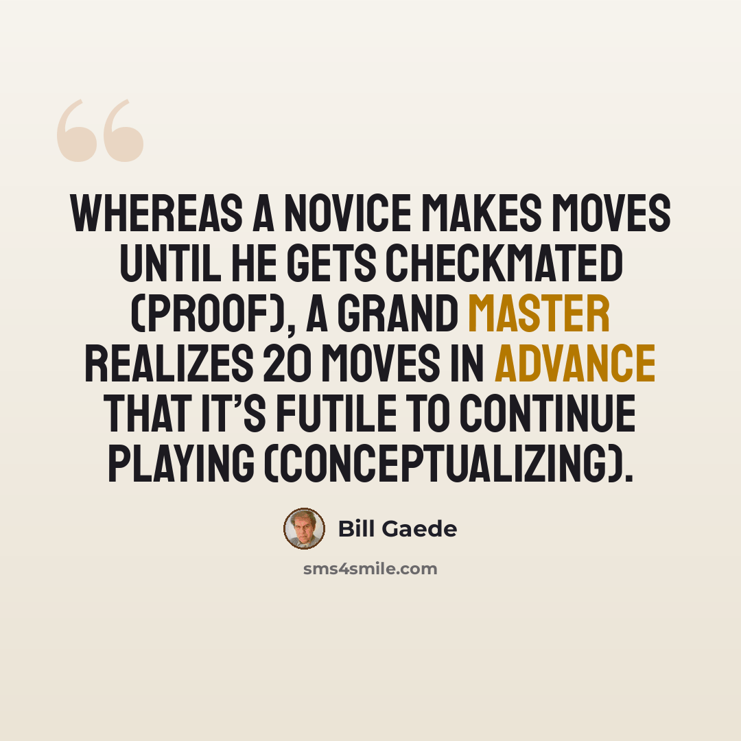 “Whereas a novice makes moves until he gets checkmated (proof), a Grand Master realizes 20 moves in advance that it’s futile to continue playing (conceptualizing).” quote by Bill Gaede