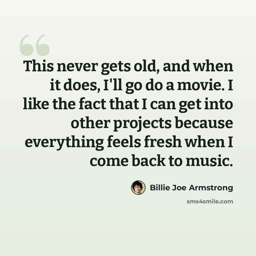 “This never gets old, and when it does, I'll go do a movie. I like the fact that I can get into other projects because everything feels fresh when I come back to music.” quote by Billie Joe Armstrong