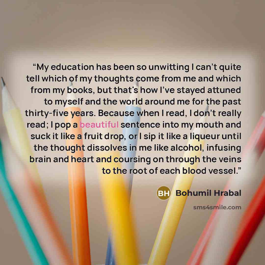 “My education has been so unwitting I can't quite tell which of my thoughts come from me and which from my books, but that's how I've stayed attuned to myself and the world around me for the past thirty-five years. Because when I read, I don't really read; I pop a beautiful sentence into my mouth…” quote by Bohumil Hrabal