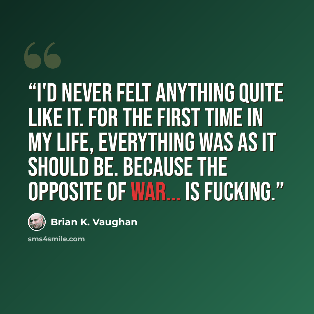 “I'd never felt anything quite like it. For the first time in my life, everything was as it should be. Because the opposite of war... is fucking.” quote by Brian K. Vaughan