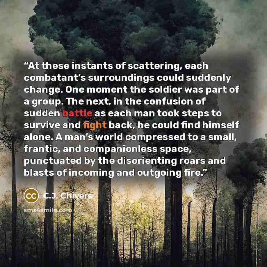 “At these instants of scattering, each combatant’s surroundings could suddenly change. One moment the soldier was part of a group. The next, in the confusion of sudden battle as each man took steps to survive and fight back, he could find himself alone. A man’s world compressed to a small, frantic…” quote by C.J. Chivers