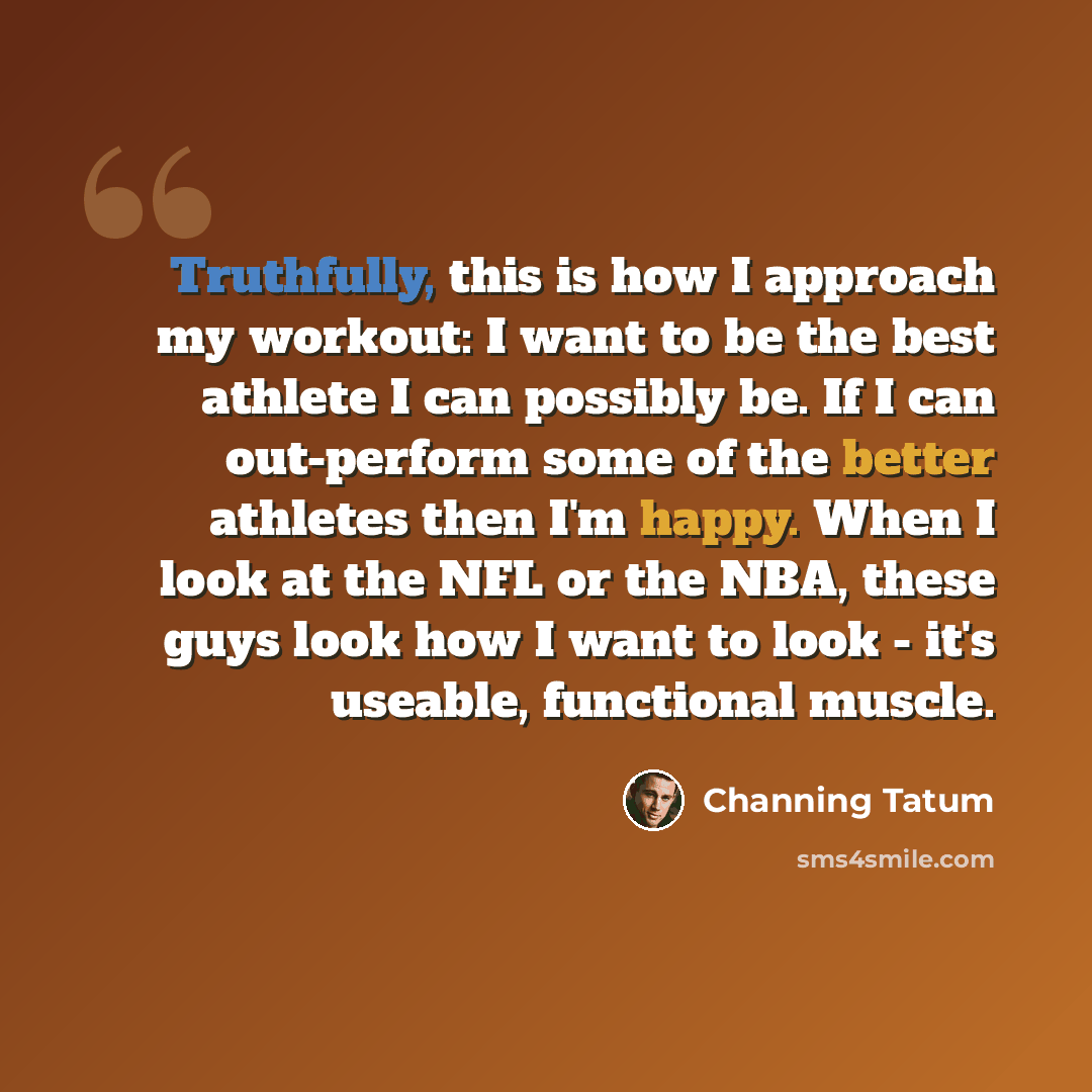 “Truthfully, this is how I approach my workout: I want to be the best athlete I can possibly be. If I can out-perform some of the better athletes then I'm happy. When I look at the NFL or the NBA, these guys look how I want to look - it's useable, functional muscle.” quote by Channing Tatum