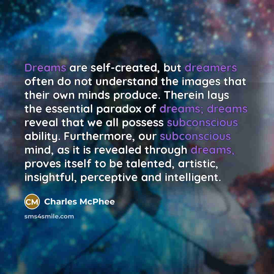“Dreams are self-created, but dreamers often do not understand the images that their own minds produce. Therein lays the essential paradox of dreams; dreams reveal that we all possess subconscious ability. Furthermore, our subconscious mind, as it is revealed through dreams, proves itself to be…” quote by Charles McPhee