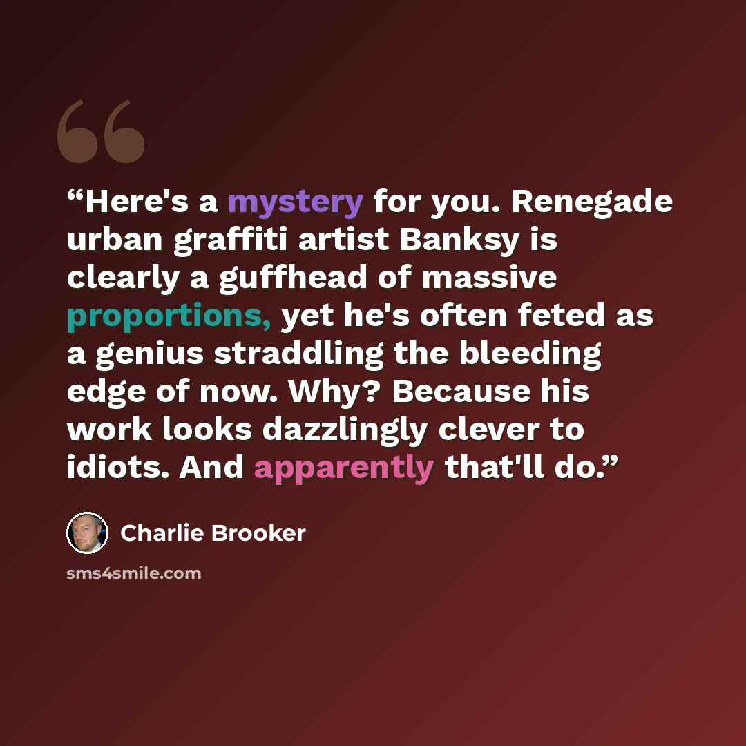 “Here's a mystery for you. Renegade urban graffiti artist Banksy is clearly a guffhead of massive proportions, yet he's often feted as a genius straddling the bleeding edge of now. Why? Because his work looks dazzlingly clever to idiots. And apparently that'll do.” quote by Charlie Brooker