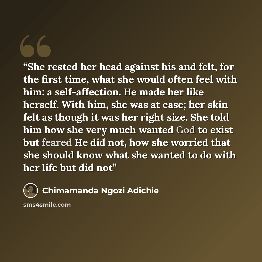 “She rested her head against his and felt, for the first time, what she would often feel with him: a self-affection. He made her like herself. With him, she was at ease; her skin felt as though it was her right size. She told him how she very much wanted God to exist but feared He did not, how she…” quote by Chimamanda Ngozi Adichie