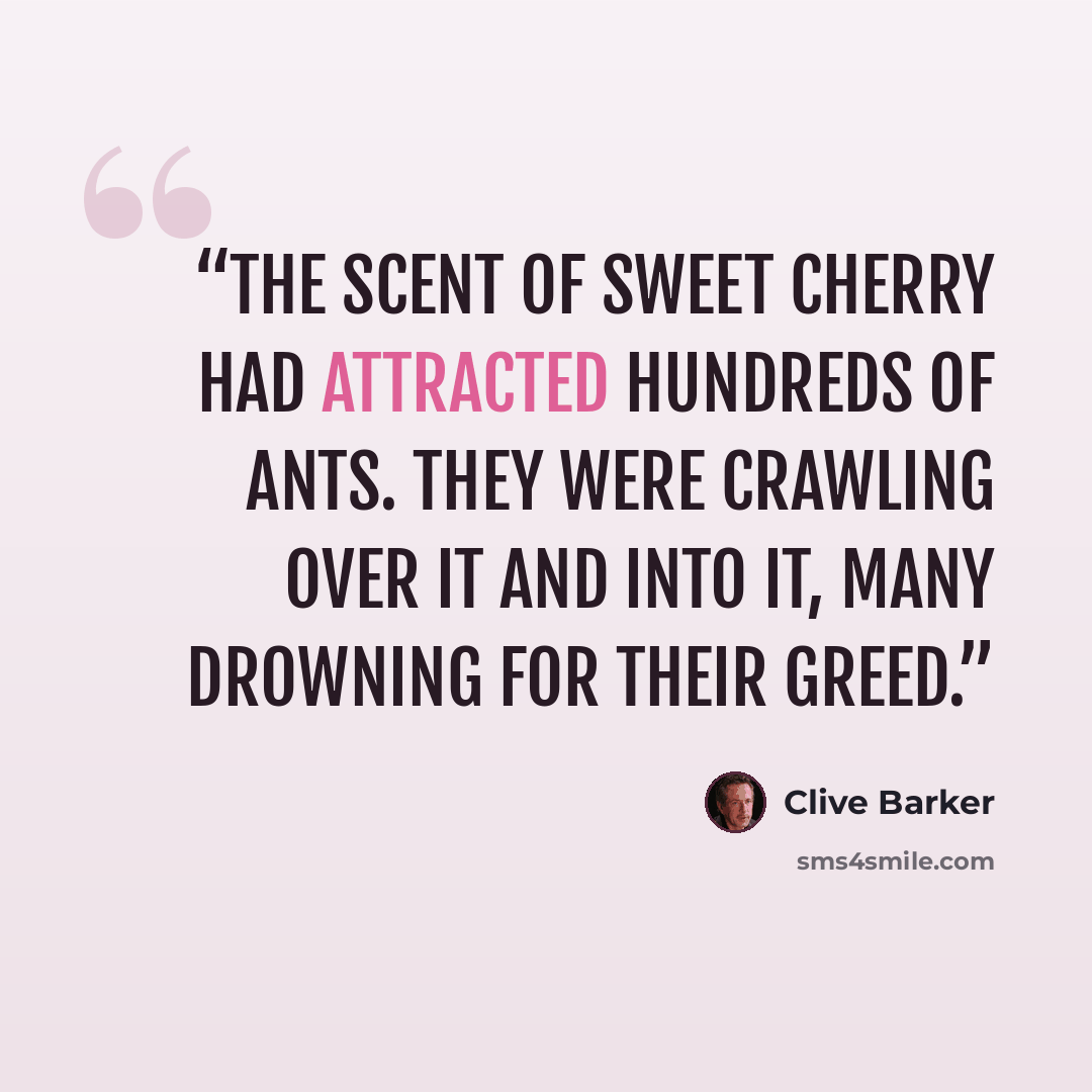“the scent of sweet cherry had attracted hundreds of ants. They were crawling over it and into it, many drowning for their greed.” quote by Clive Barker