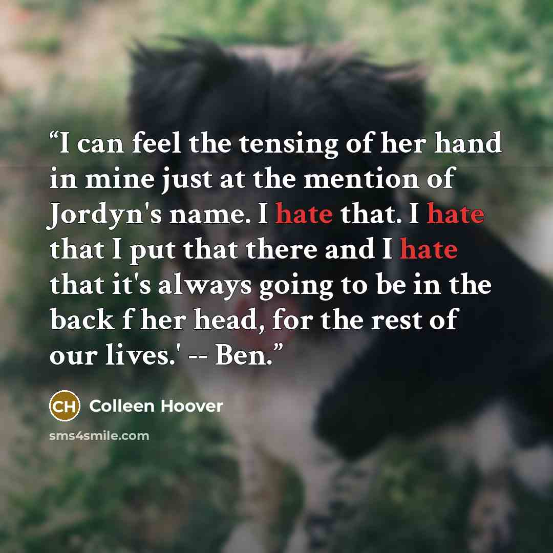 “I can feel the tensing of her hand in mine just at the mention of Jordyn's name. I hate that. I hate that I put that there and I hate that it's always going to be in the back f her head, for the rest of our lives.' -- Ben.” quote by Colleen Hoover
