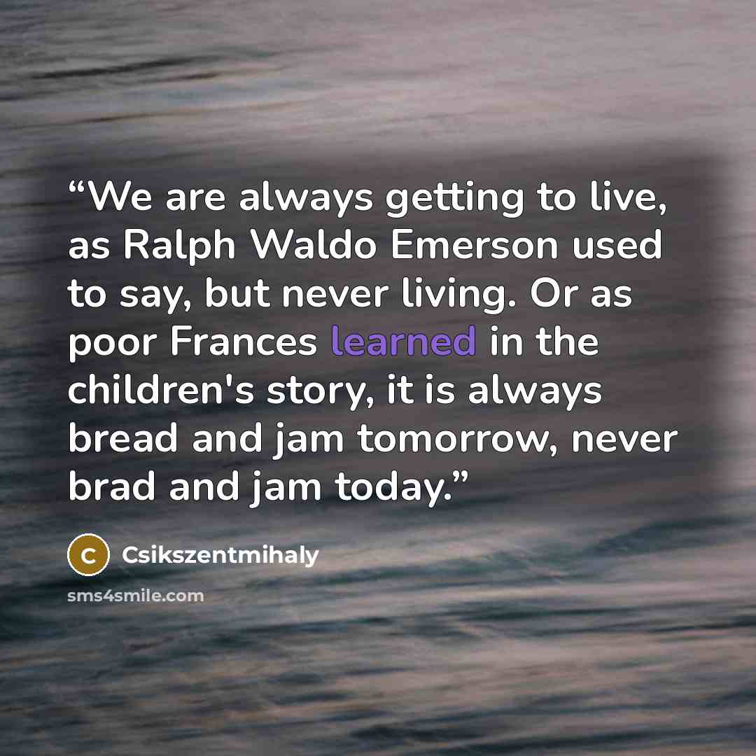 “We are always getting to live, as Ralph Waldo Emerson used to say, but never living. Or as poor Frances learned in the children's story, it is always bread and jam tomorrow, never brad and jam today.” quote by Csikszentmihaly