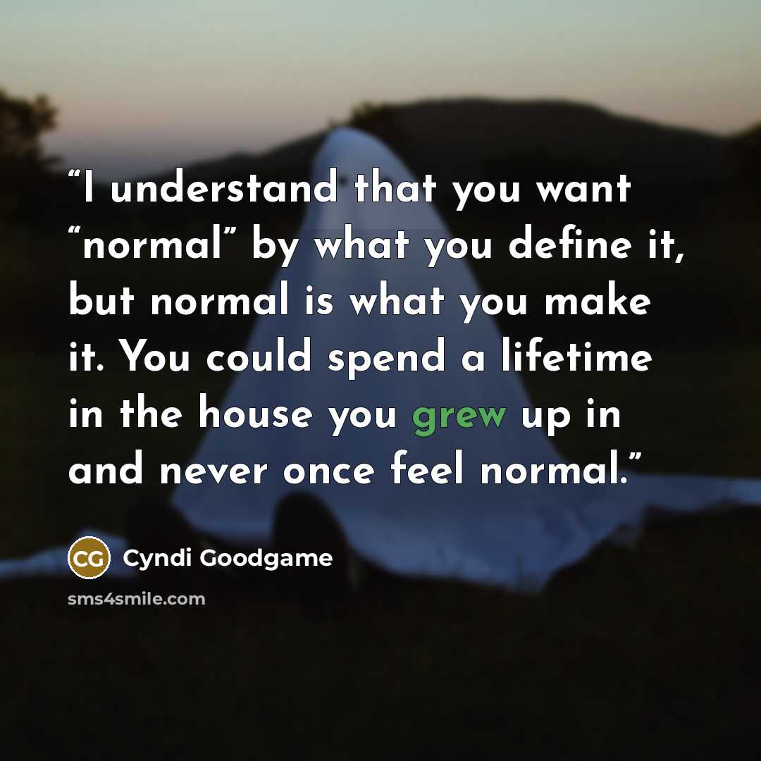 “I understand that you want “normal” by what you define it, but normal is what you make it. You could spend a lifetime in the house you grew up in and never once feel normal.” quote by Cyndi Goodgame
