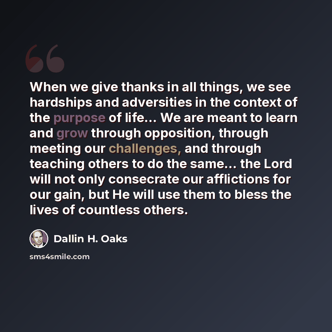 “When we give thanks in all things, we see hardships and adversities in the context of the purpose of life... We are meant to learn and grow through opposition, through meeting our challenges, and through teaching others to do the same... the Lord will not only consecrate our afflictions for our…” quote by Dallin H. Oaks