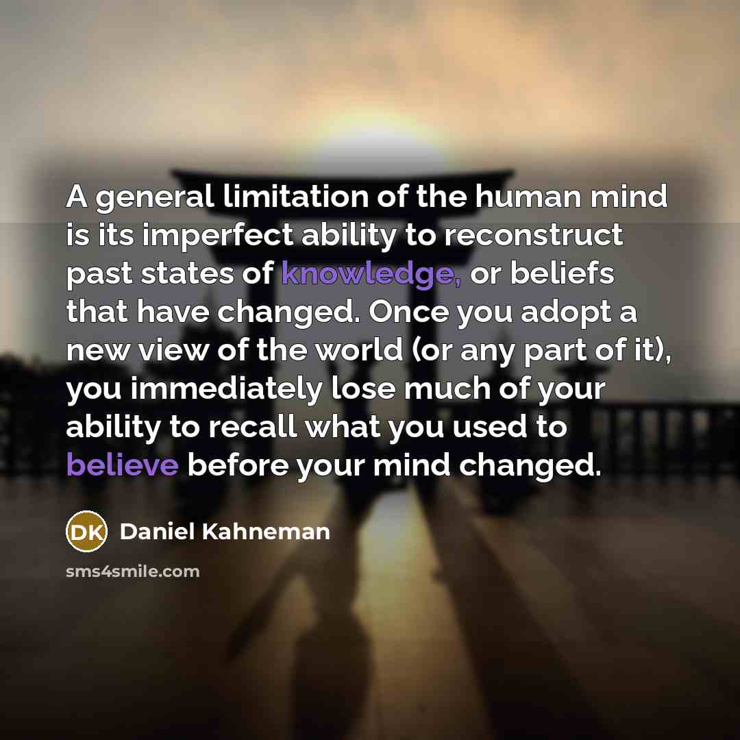 “A general limitation of the human mind is its imperfect ability to reconstruct past states of knowledge, or beliefs that have changed. Once you adopt a new view of the world (or any part of it), you immediately lose much of your ability to recall what you used to believe before your mind changed.” quote by Daniel Kahneman