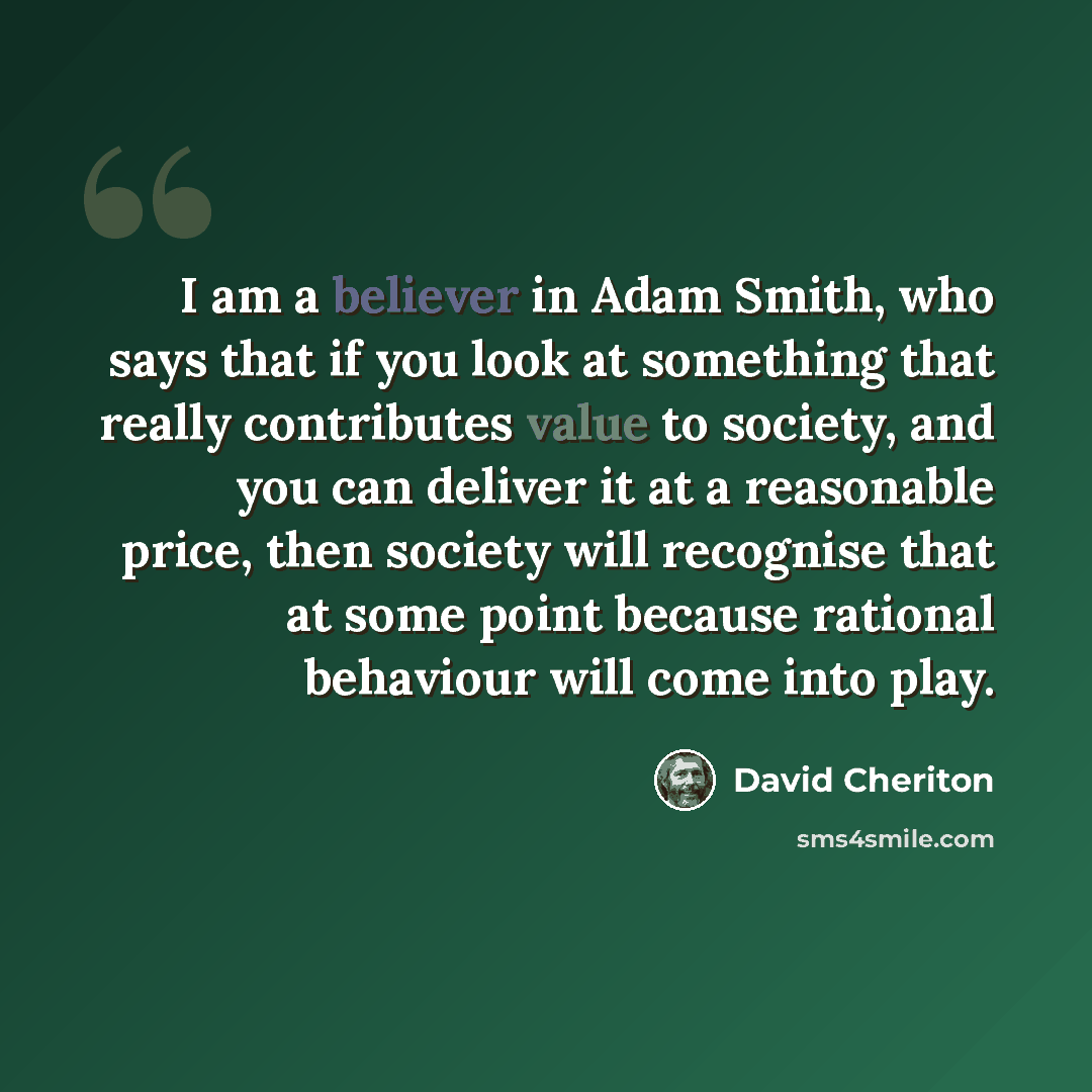 “I am a believer in Adam Smith, who says that if you look at something that really contributes value to society, and you can deliver it at a reasonable price, then society will recognise that at some point because rational behaviour will come into play.” quote by David Cheriton