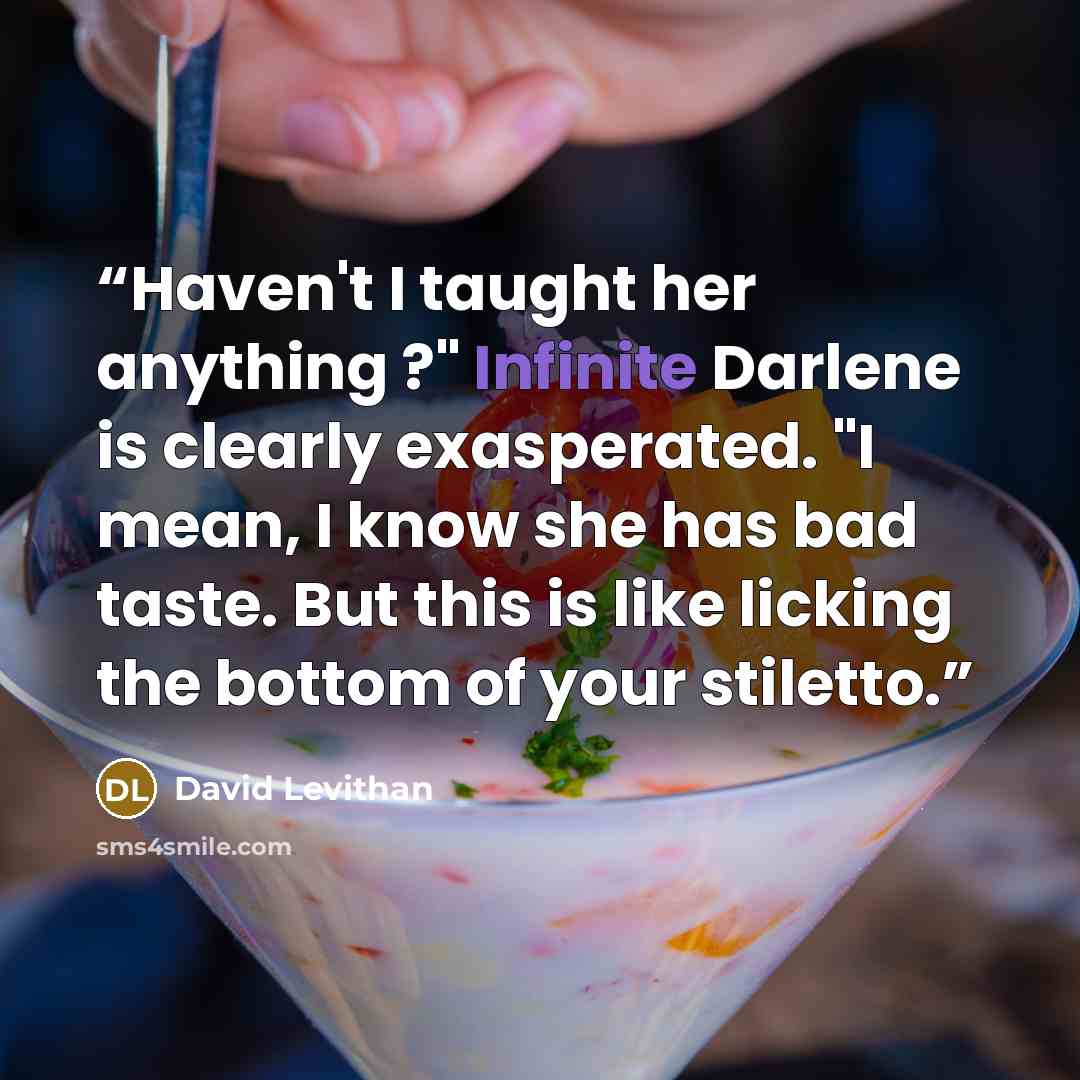 “Haven't I taught her anything ?" Infinite Darlene is clearly exasperated. "I mean, I know she has bad taste. But this is like licking the bottom of your stiletto.” quote by David Levithan