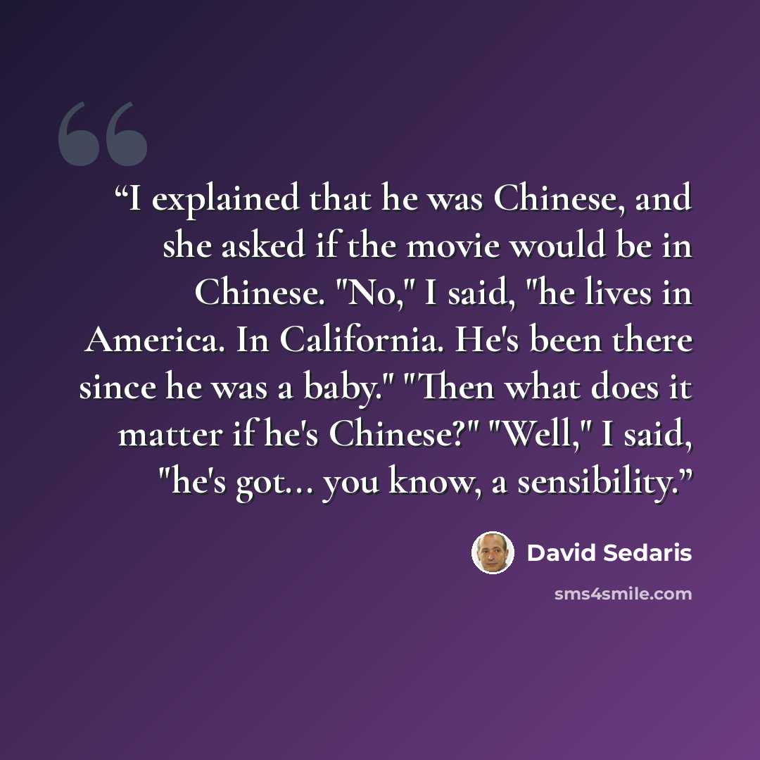 “I explained that he was Chinese, and she asked if the movie would be in Chinese. "No," I said, "he lives in America. In California. He's been there since he was a baby." "Then what does it matter if he's Chinese?" "Well," I said, "he's got... you know, a sensibility.” quote by David Sedaris