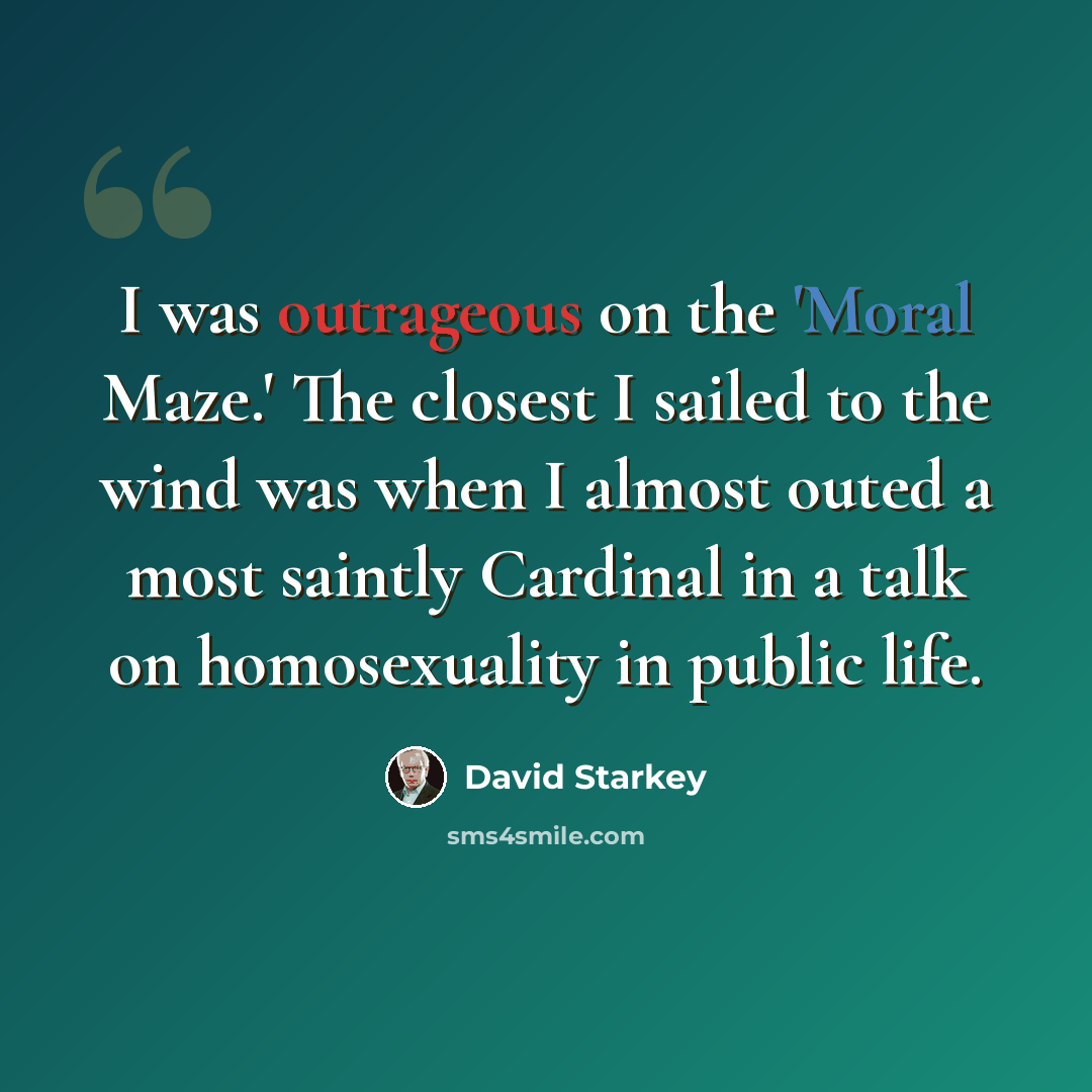 “I was outrageous on the 'Moral Maze.' The closest I sailed to the wind was when I almost outed a most saintly Cardinal in a talk on homosexuality in public life.” quote by David Starkey