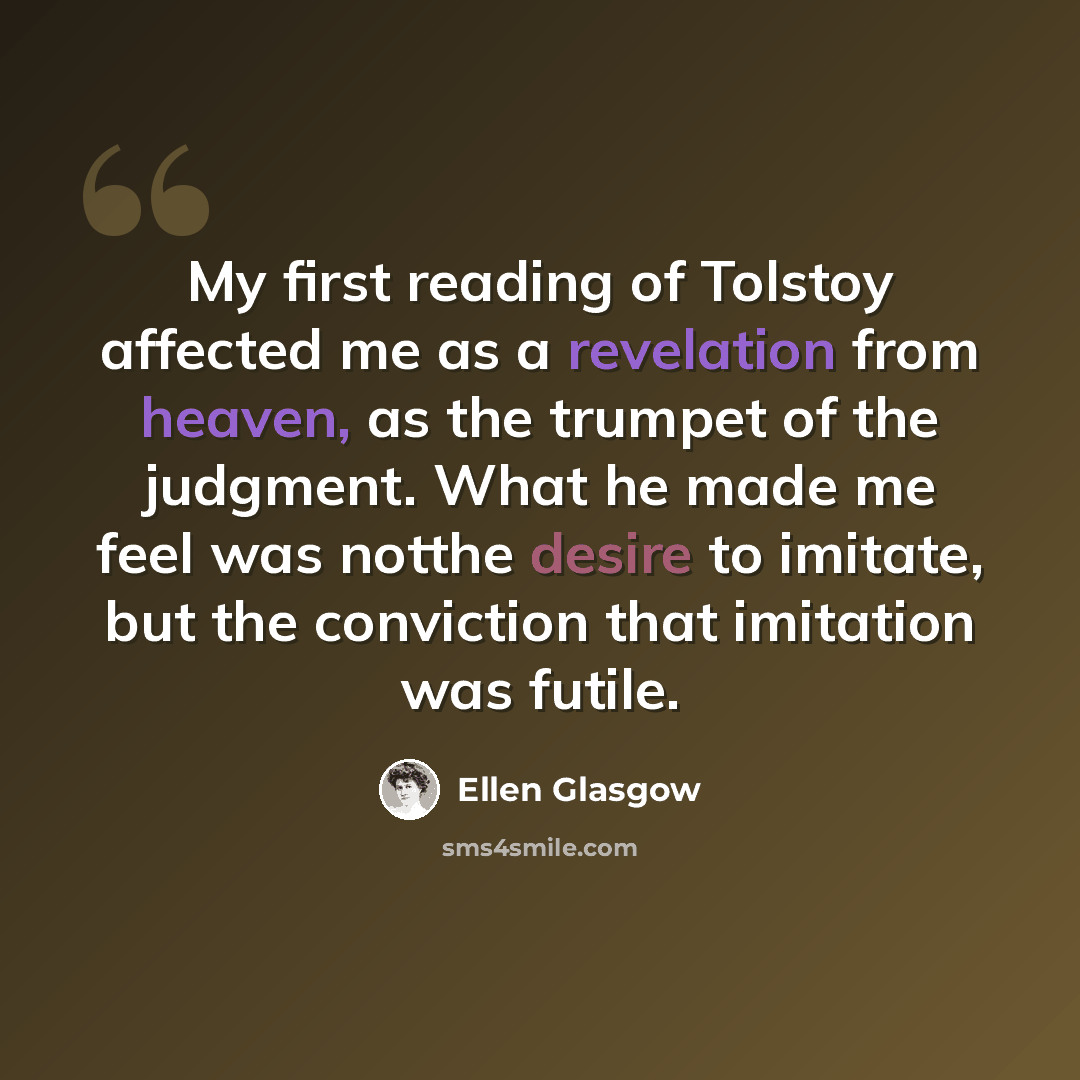 “My first reading of Tolstoy affected me as a revelation from heaven, as the trumpet of the judgment. What he made me feel was notthe desire to imitate, but the conviction that imitation was futile.” quote by Ellen Glasgow