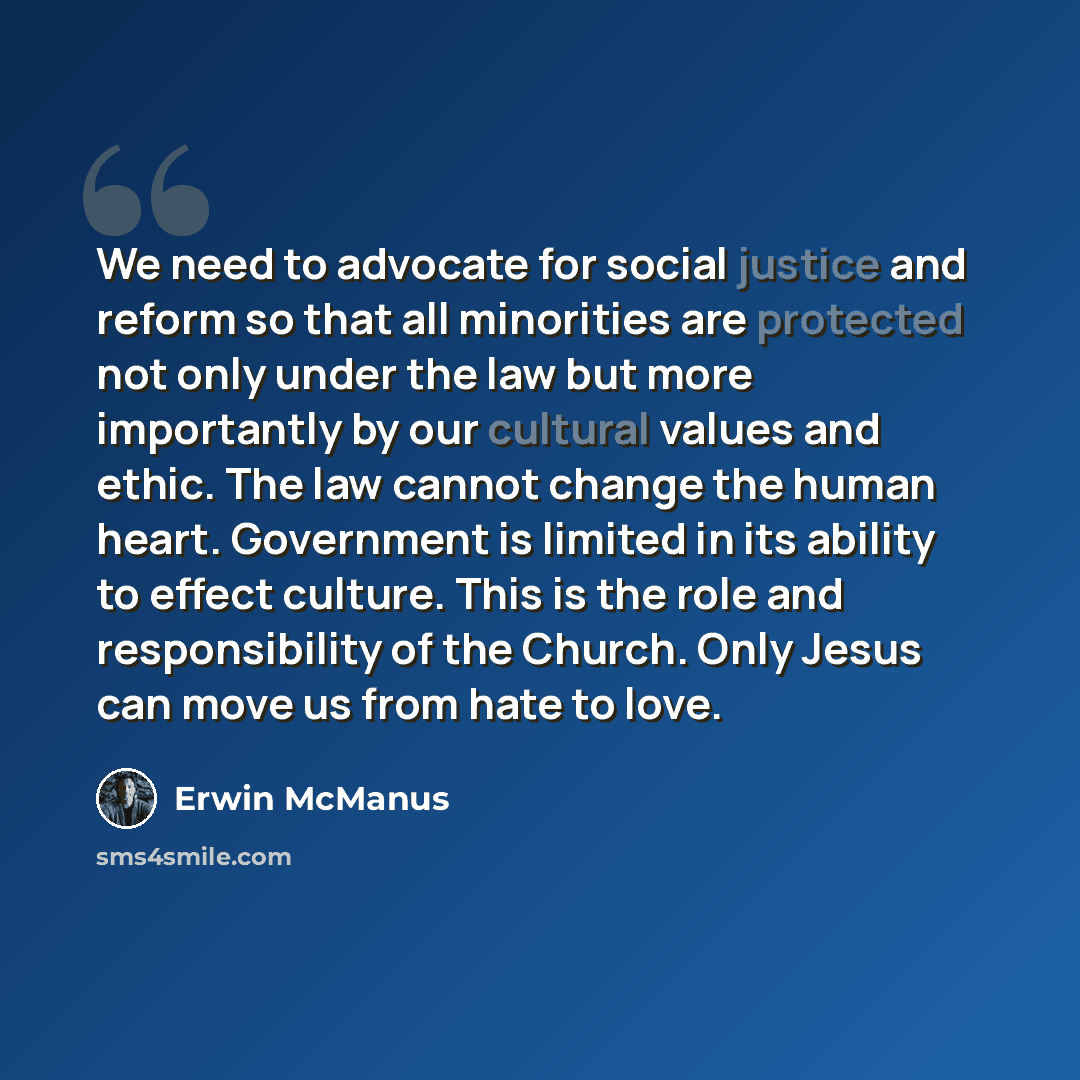 “We need to advocate for social justice and reform so that all minorities are protected not only under the law but more importantly by our cultural values and ethic. The law cannot change the human heart. Government is limited in its ability to effect culture. This is the role and responsibility of…” quote by Erwin McManus