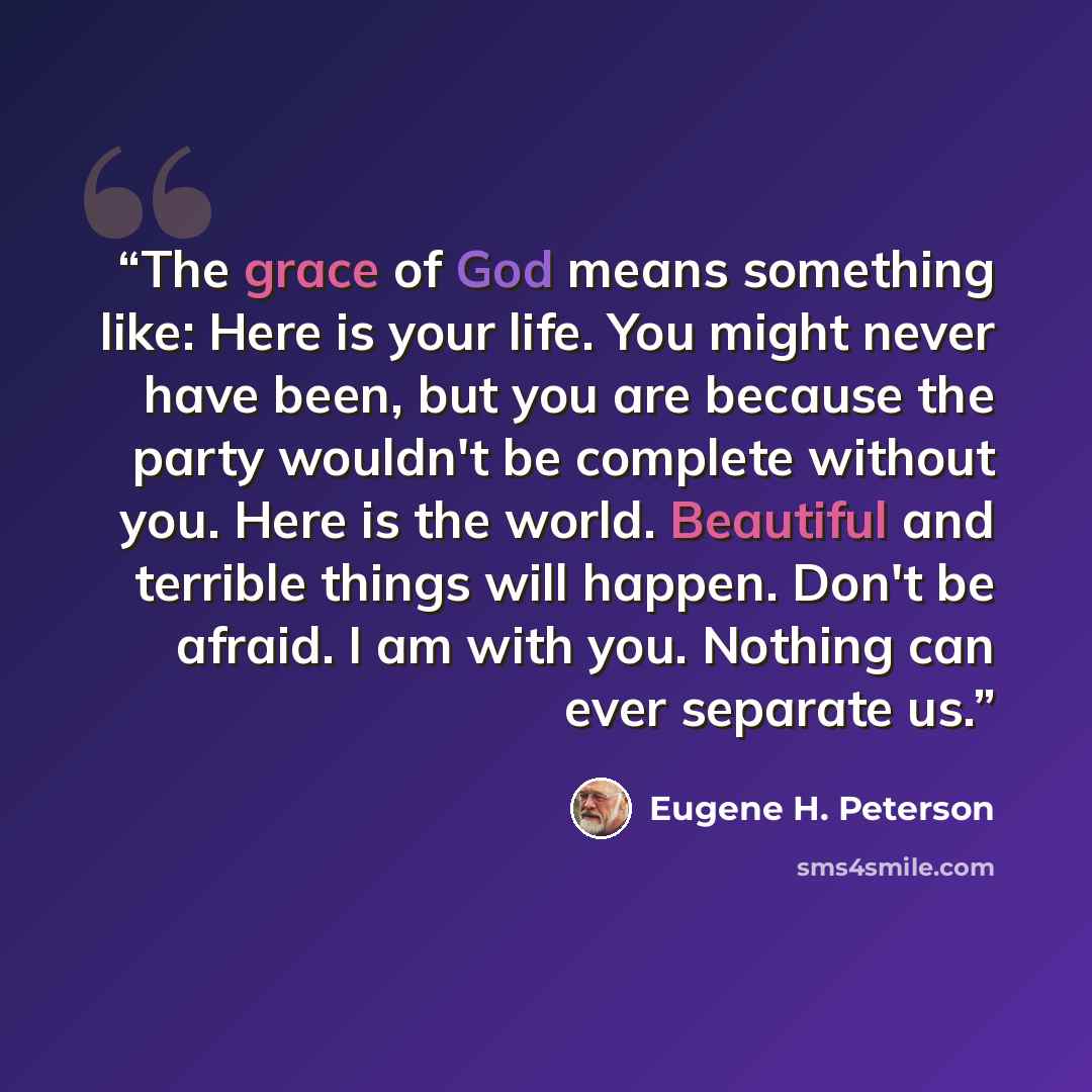 “The grace of God means something like: Here is your life. You might never have been, but you are because the party wouldn't be complete without you. Here is the world. Beautiful and terrible things will happen. Don't be afraid. I am with you. Nothing can ever separate us.” quote by Eugene H. Peterson