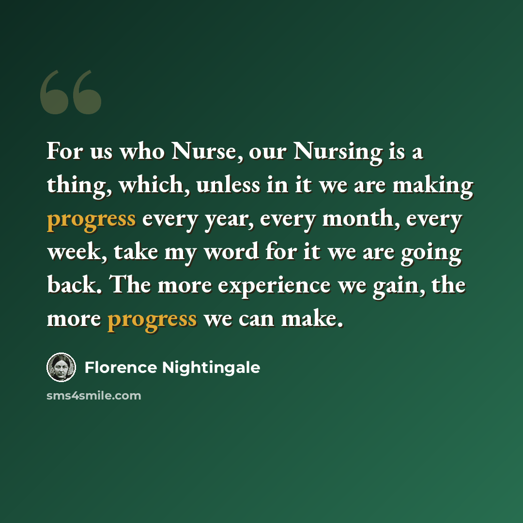 “For us who Nurse, our Nursing is a thing, which, unless in it we are making progress every year, every month, every week, take my word for it we are going back. The more experience we gain, the more progress we can make.” quote by Florence Nightingale