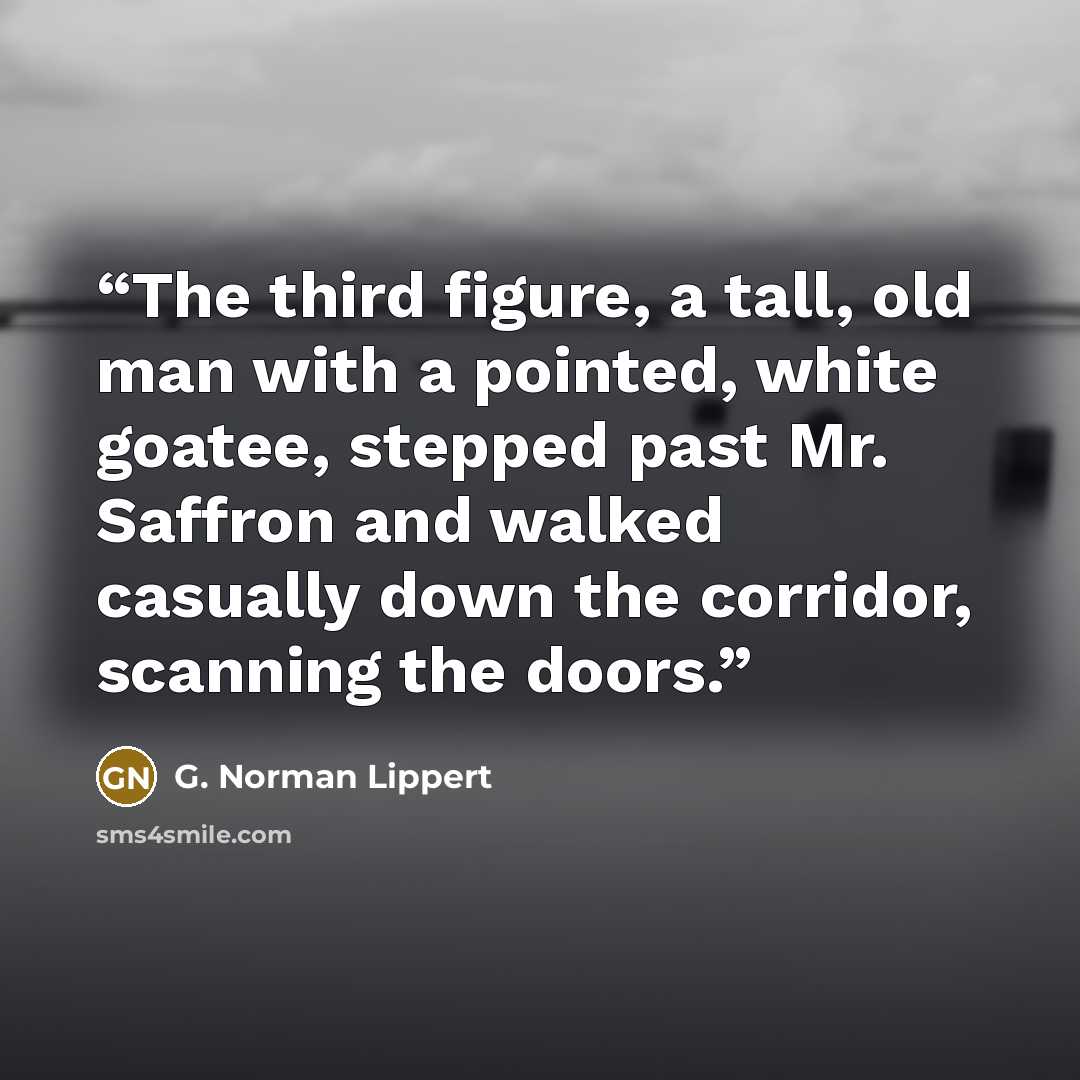 “The third figure, a tall, old man with a pointed, white goatee, stepped past Mr. Saffron and walked casually down the corridor, scanning the doors.” quote by G. Norman Lippert