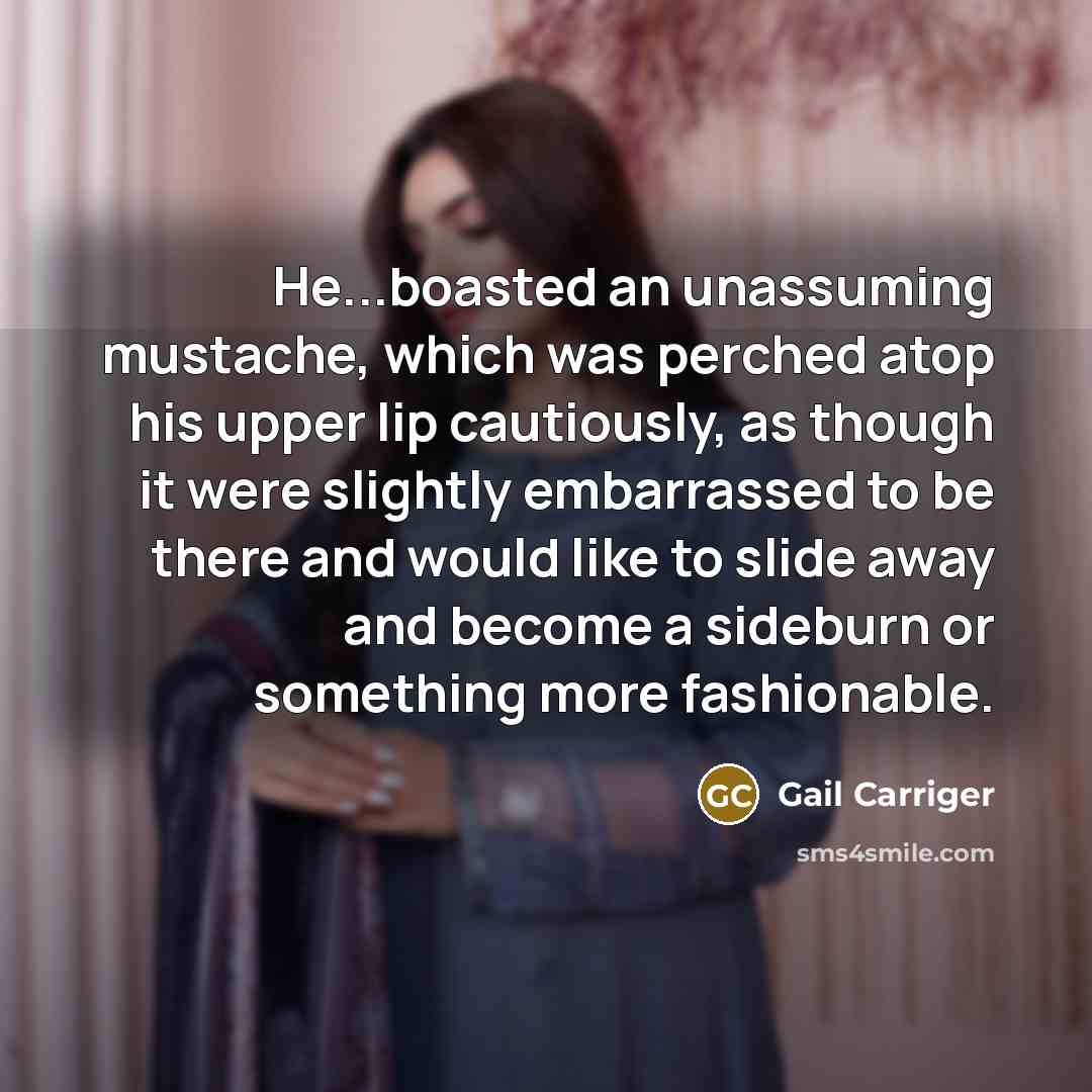 “He...boasted an unassuming mustache, which was perched atop his upper lip cautiously, as though it were slightly embarrassed to be there and would like to slide away and become a sideburn or something more fashionable.” quote by Gail Carriger