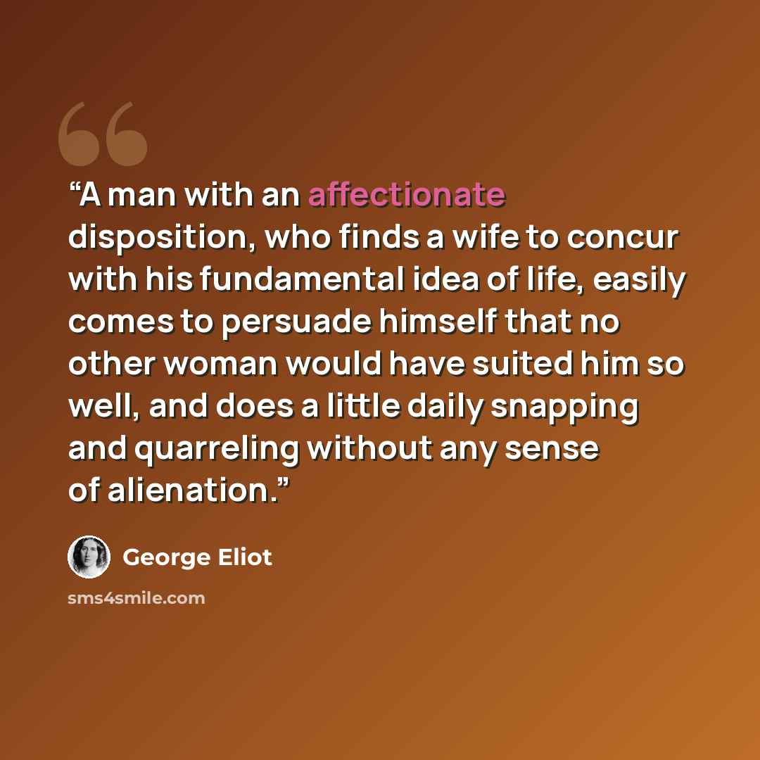 “A man with an affectionate disposition, who finds a wife to concur with his fundamental idea of life, easily comes to persuade himself that no other woman would have suited him so well, and does a little daily snapping and quarreling without any sense of alienation.” quote by George Eliot