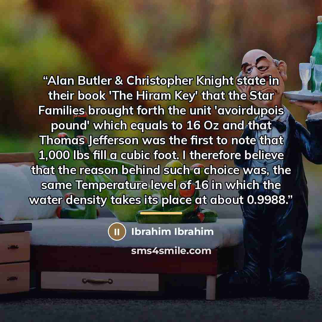 “Alan Butler & Christopher Knight state in their book 'The Hiram Key' that the Star Families brought forth the unit 'avoirdupois pound' which equals to 16 Oz and that Thomas Jefferson was the first to note that 1,000 lbs fill a cubic foot. I therefore believe that the reason behind such a choice…” quote by Ibrahim Ibrahim