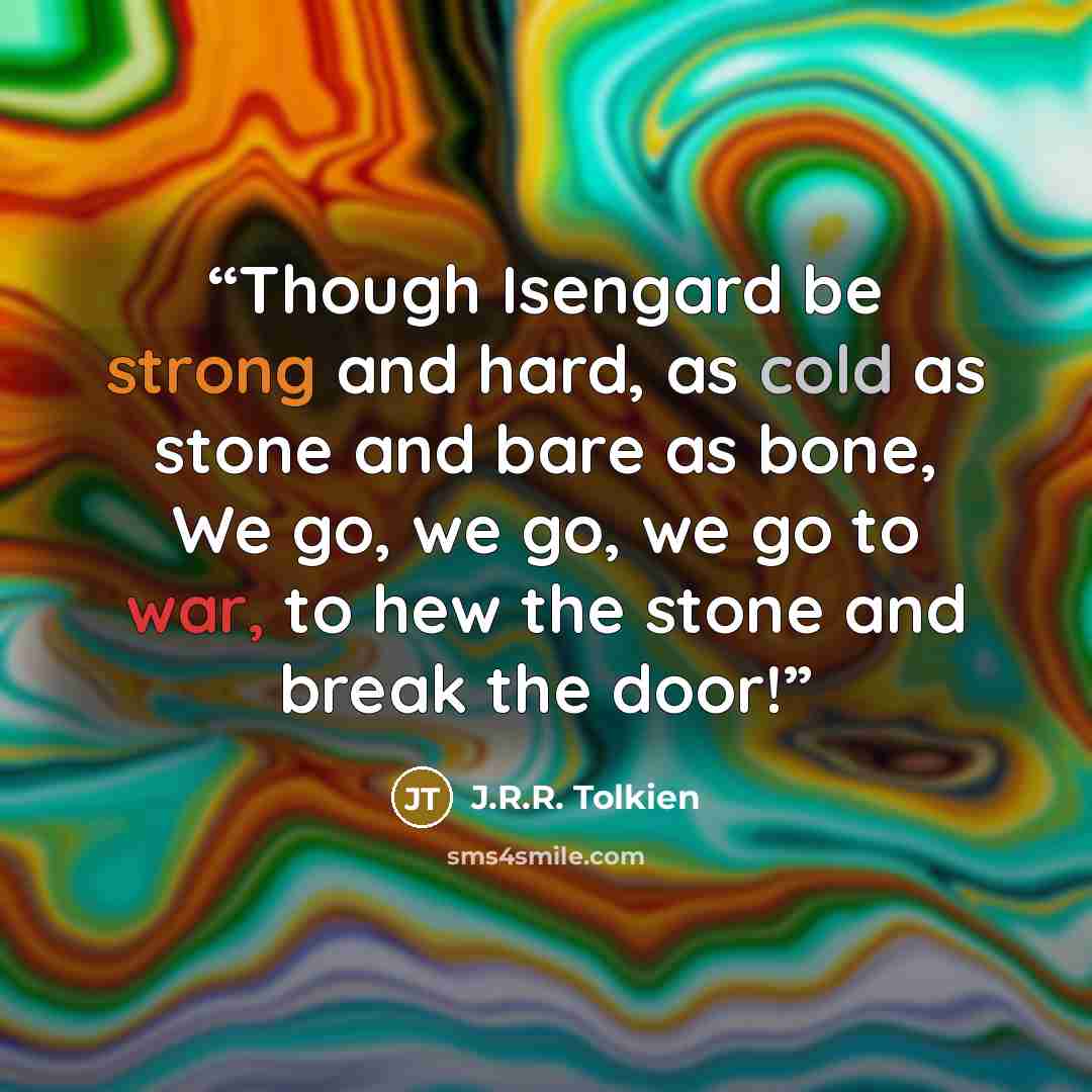 “Though Isengard be strong and hard, as cold as stone and bare as bone, We go, we go, we go to war, to hew the stone and break the door!” quote by J.R.R. Tolkien