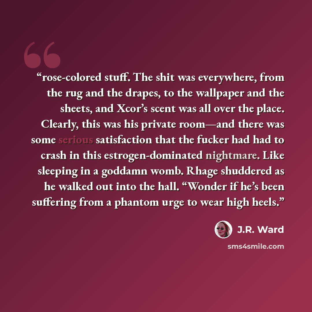 “rose-colored stuff. The shit was everywhere, from the rug and the drapes, to the wallpaper and the sheets, and Xcor’s scent was all over the place. Clearly, this was his private room—and there was some serious satisfaction that the fucker had had to crash in this estrogen-dominated nightmare. Like…” quote by J.R. Ward