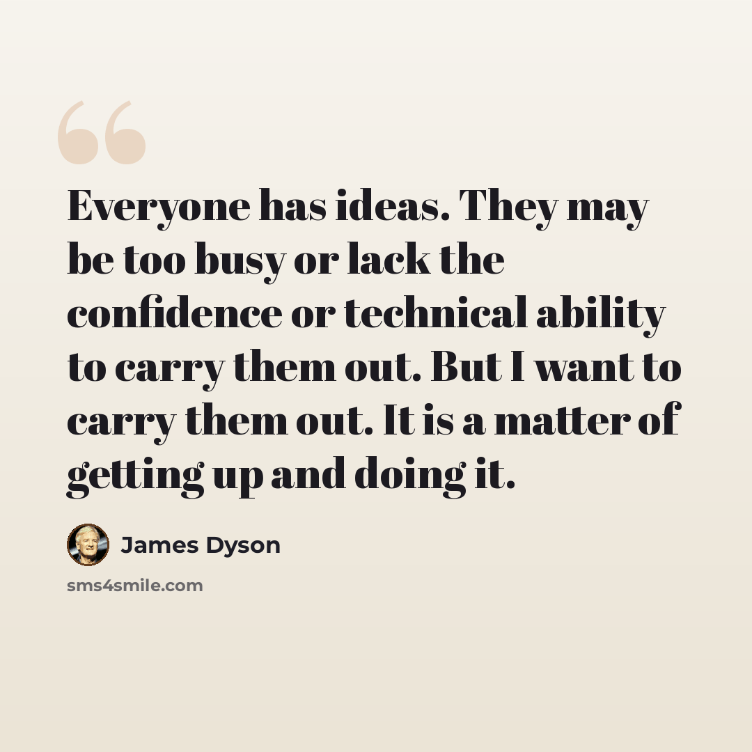 “Everyone has ideas. They may be too busy or lack the confidence or technical ability to carry them out. But I want to carry them out. It is a matter of getting up and doing it.” quote by James Dyson