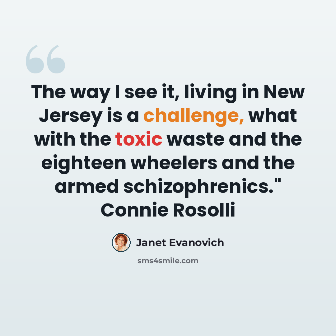 “The way I see it, living in New Jersey is a challenge, what with the toxic waste and the eighteen wheelers and the armed schizophrenics." Connie Rosolli” quote by Janet Evanovich