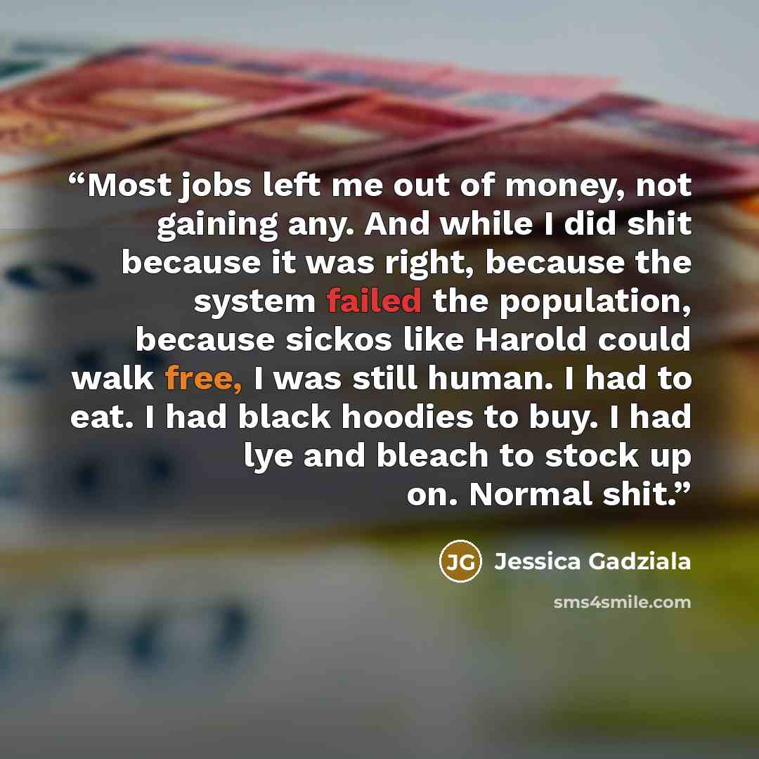 “Most jobs left me out of money, not gaining any. And while I did shit because it was right, because the system failed the population, because sickos like Harold could walk free, I was still human. I had to eat. I had black hoodies to buy. I had lye and bleach to stock up on. Normal shit.” quote by Jessica Gadziala