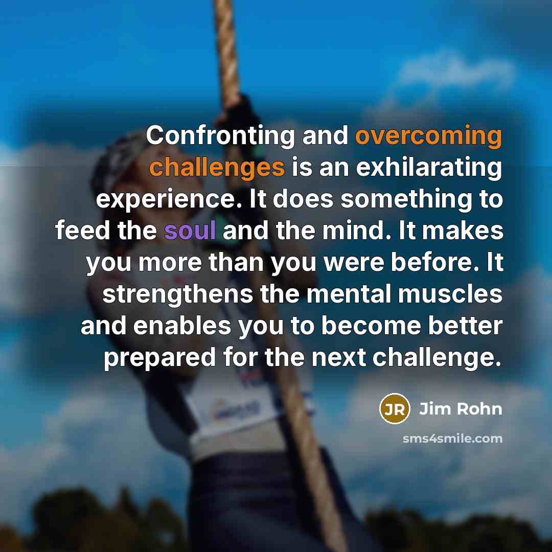 “Confronting and overcoming challenges is an exhilarating experience. It does something to feed the soul and the mind. It makes you more than you were before. It strengthens the mental muscles and enables you to become better prepared for the next challenge.” quote by Jim Rohn