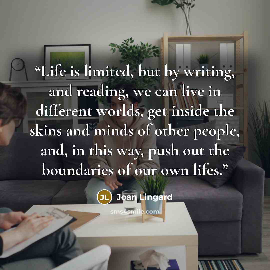 “Life is limited, but by writing, and reading, we can live in different worlds, get inside the skins and minds of other people, and, in this way, push out the boundaries of our own lifes.” quote by Joan Lingard