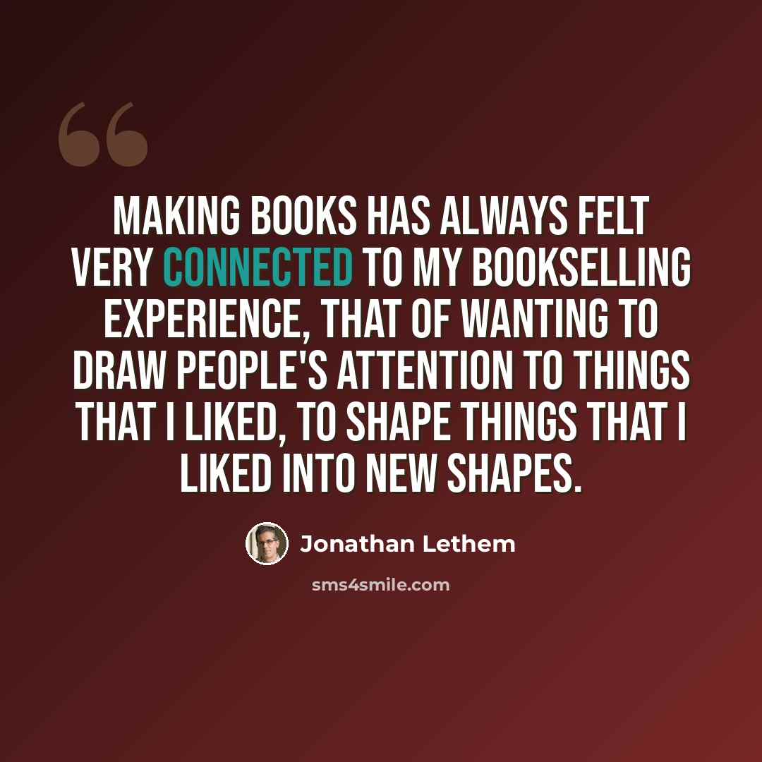 “Making books has always felt very connected to my bookselling experience, that of wanting to draw people's attention to things that I liked, to shape things that I liked into new shapes.” quote by Jonathan Lethem