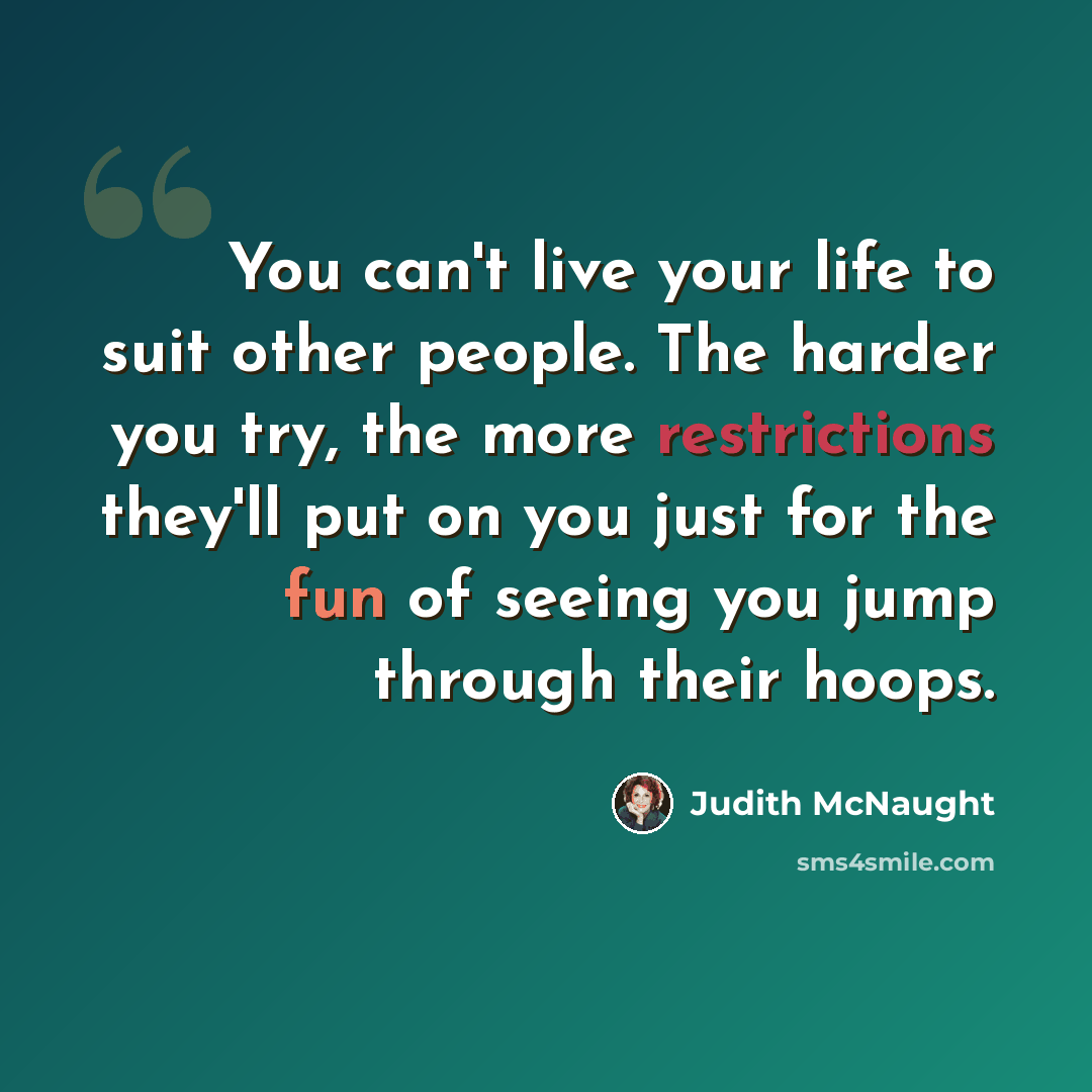 “You can't live your life to suit other people. The harder you try, the more restrictions they'll put on you just for the fun of seeing you jump through their hoops.” quote by Judith McNaught