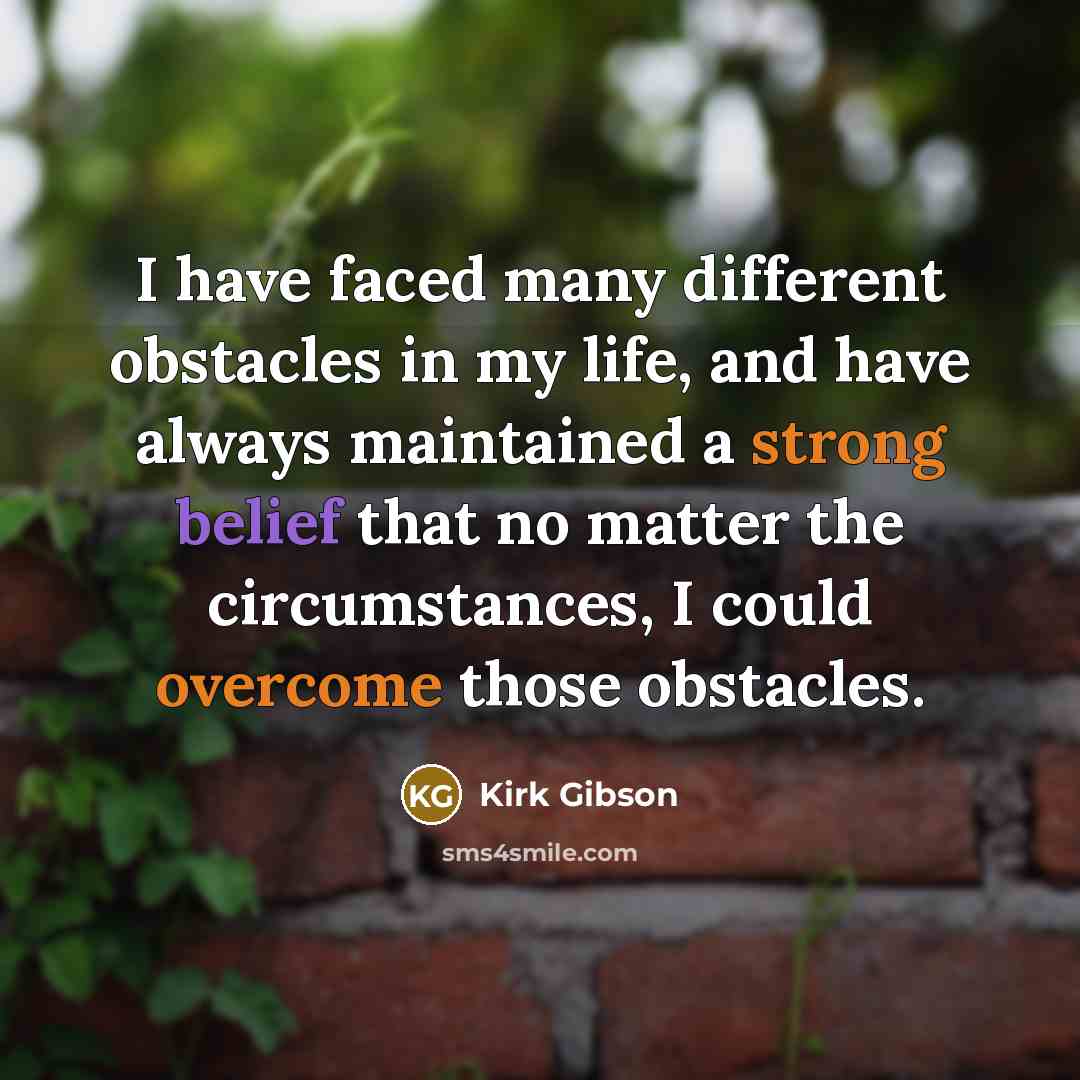 “I have faced many different obstacles in my life, and have always maintained a strong belief that no matter the circumstances, I could overcome those obstacles.” quote by Kirk Gibson