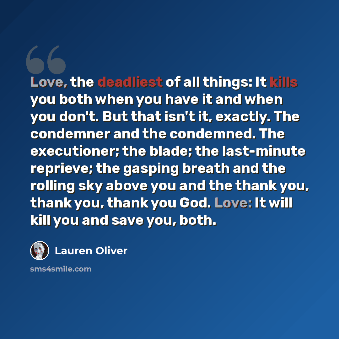 “Love, the deadliest of all things: It kills you both when you have it and when you don't. But that isn't it, exactly. The condemner and the condemned. The executioner; the blade; the last-minute reprieve; the gasping breath and the rolling sky above you and the thank you, thank you, thank you God…” quote by Lauren Oliver