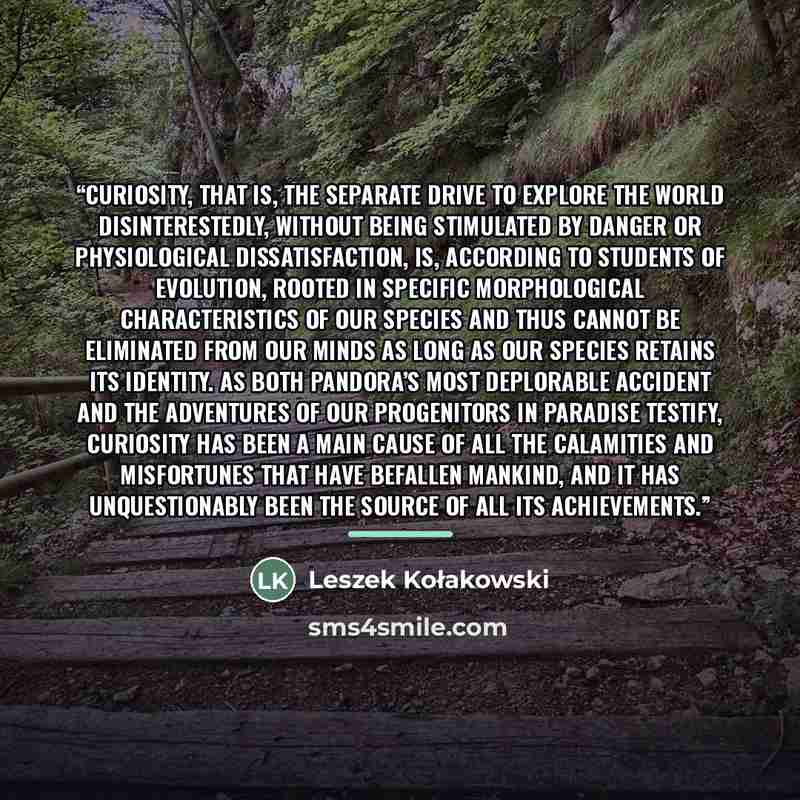 “Curiosity, that is, the separate drive to explore the world disinterestedly, without being stimulated by danger or physiological dissatisfaction, is, according to students of evolution, rooted in specific morphological characteristics of our species and thus cannot be eliminated from our minds as…” quote by Leszek Kołakowski