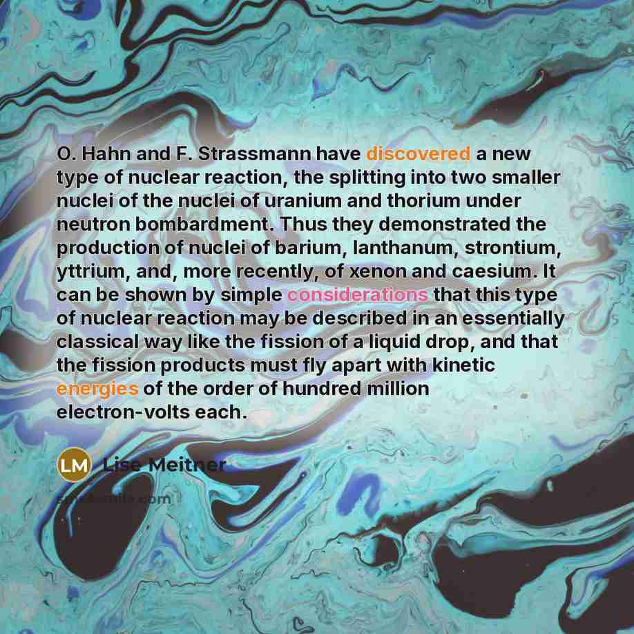 “O. Hahn and F. Strassmann have discovered a new type of nuclear reaction, the splitting into two smaller nuclei of the nuclei of uranium and thorium under neutron bombardment. Thus they demonstrated the production of nuclei of barium, lanthanum, strontium, yttrium, and, more recently, of xenon and…” quote by Lise Meitner