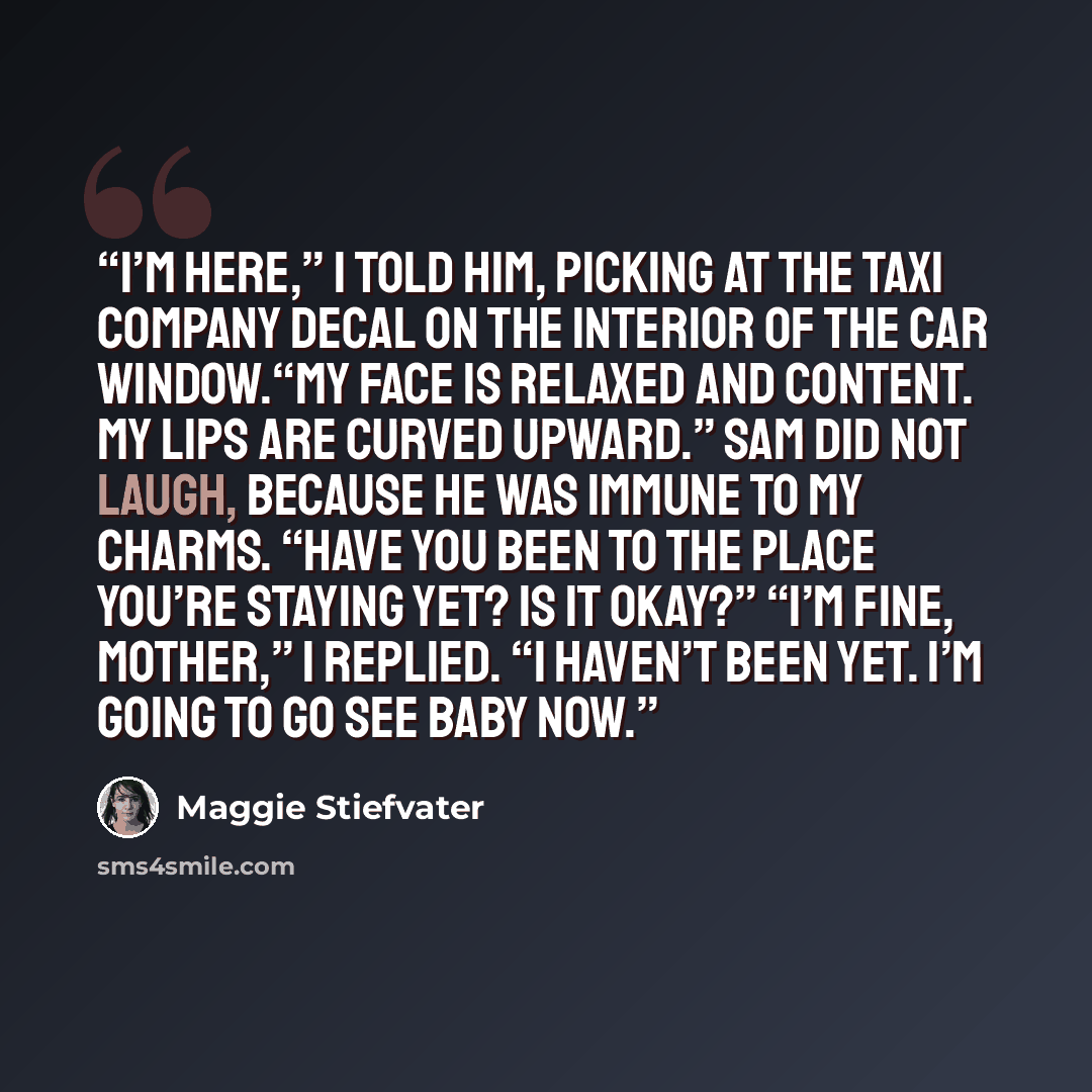 “I’m here,” I told him, picking at the taxi company decal on the interior of the car window.“My face is relaxed and content. My lips are curved upward.” Sam did not laugh, because he was immune to my charms. “Have you been to the place you’re staying yet? Is it okay?” “I’m fine, Mother,” I replied…” quote by Maggie Stiefvater